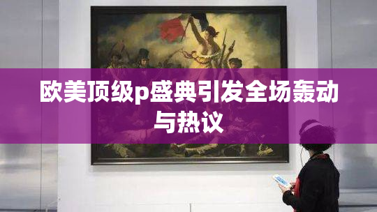 欧美顶级p盛典引发全场轰动与热议