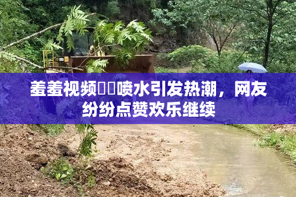 羞羞视频❌‌喷水引发热潮，网友纷纷点赞欢乐继续