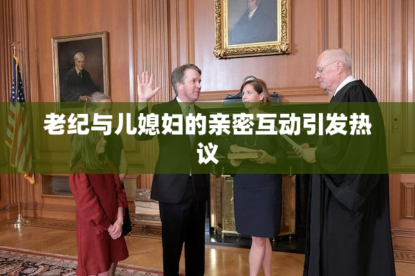 老纪与儿媳妇的亲密互动引发热议