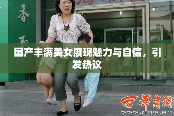 国产丰满美女展现魅力与自信，引发热议