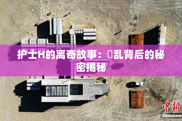 护士H的离奇故事：婬乱背后的秘密揭秘
