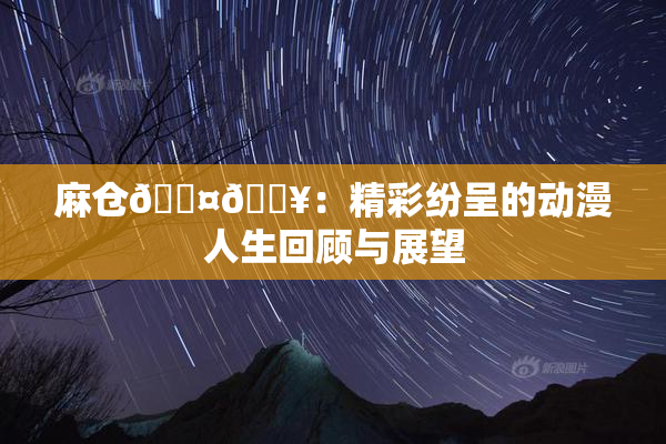 麻仓🖤🔥：精彩纷呈的动漫人生回顾与展望