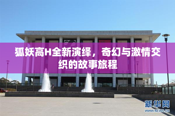 狐妖高H全新演绎，奇幻与激情交织的故事旅程
