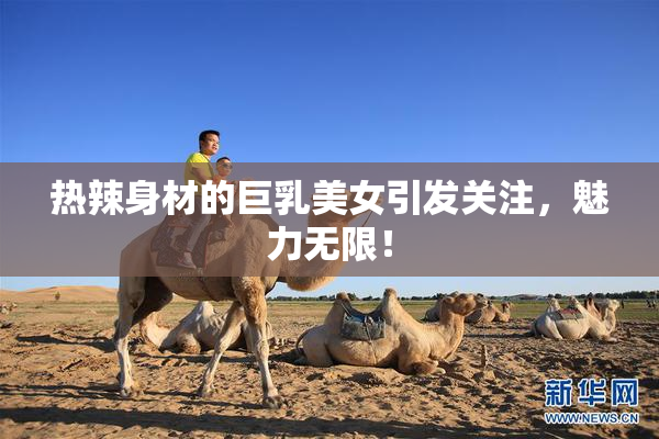 热辣身材的巨乳美女引发关注，魅力无限！
