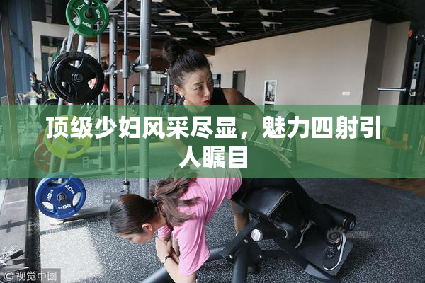 顶级少妇风采尽显，魅力四射引人瞩目