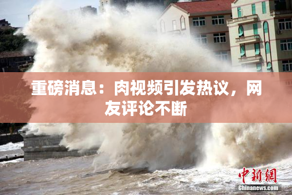 重磅消息：肉视频引发热议，网友评论不断