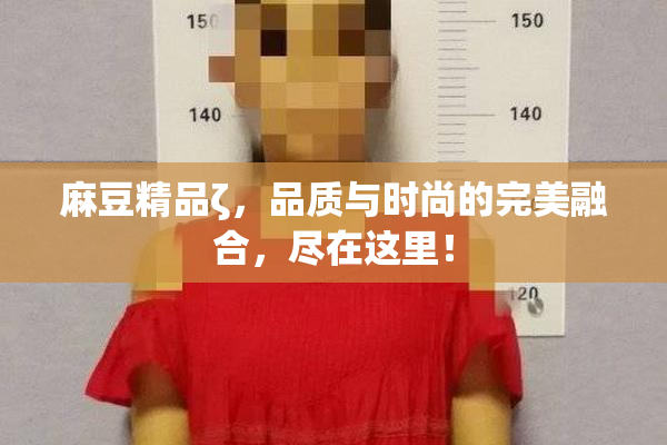 麻豆精品ζ，品质与时尚的完美融合，尽在这里！