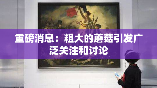 重磅消息：粗大的蘑菇引发广泛关注和讨论