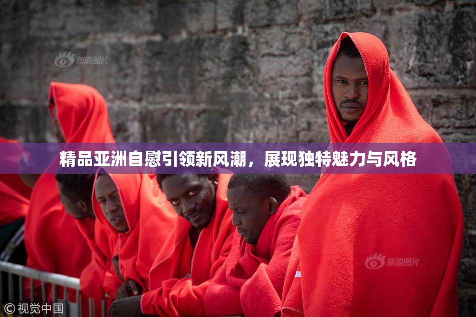 精品亚洲自慰引领新风潮，展现独特魅力与风格