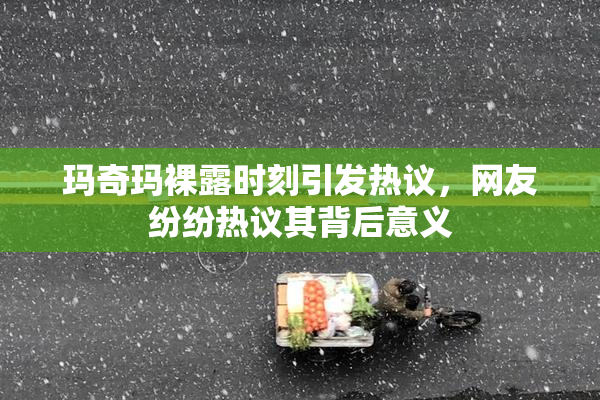 玛奇玛裸露时刻引发热议，网友纷纷热议其背后意义