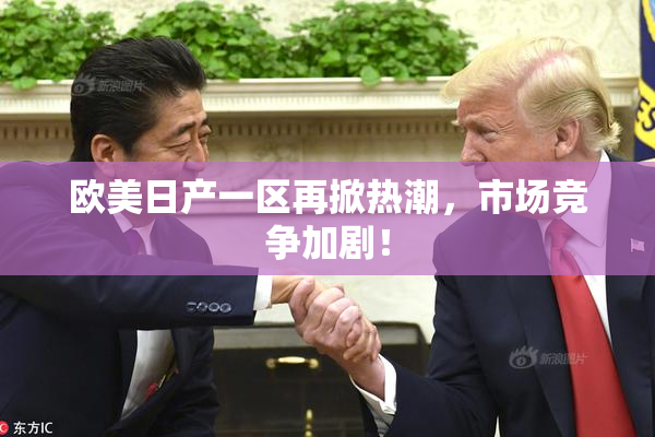 欧美日产一区再掀热潮，市场竞争加剧！