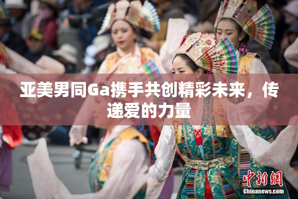 亚美男同Ga携手共创精彩未来，传递爱的力量