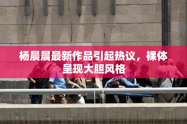 杨晨晨最新作品引起热议，裸体呈现大胆风格
