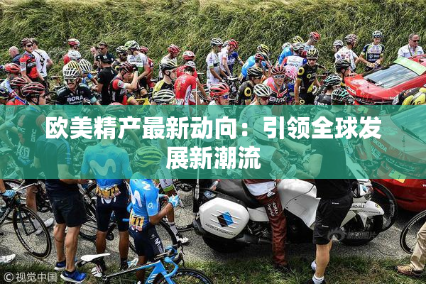 欧美精产最新动向：引领全球发展新潮流