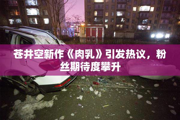 苍井空新作《肉乳》引发热议，粉丝期待度攀升