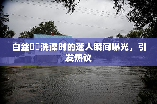 白丝妺妺洗澡时的迷人瞬间曝光，引发热议