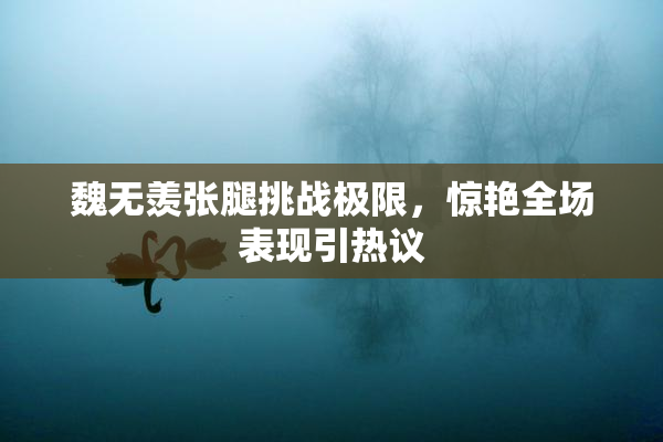 魏无羡张腿挑战极限，惊艳全场表现引热议