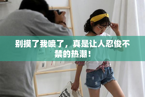 别摸了我喷了，真是让人忍俊不禁的热潮！
