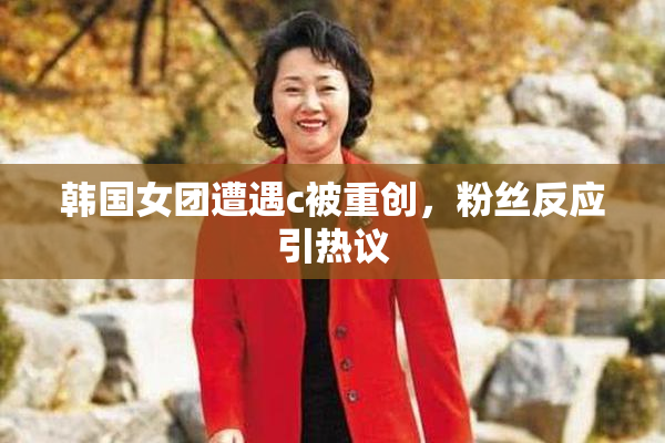 韩国女团遭遇c被重创，粉丝反应引热议