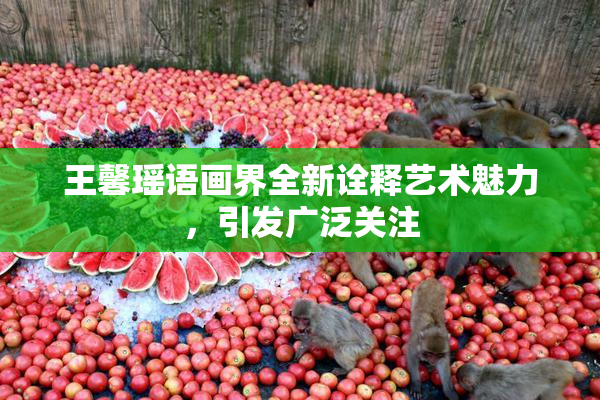 王馨瑶语画界全新诠释艺术魅力，引发广泛关注
