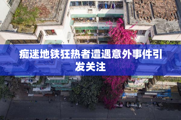 痴迷地铁狂热者遭遇意外事件引发关注