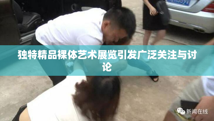 独特精品裸体艺术展览引发广泛关注与讨论