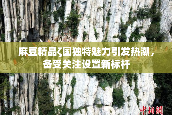 麻豆精品ζ国独特魅力引发热潮，备受关注设置新标杆