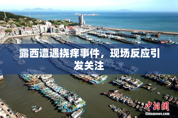 露西遭遇挠痒事件，现场反应引发关注