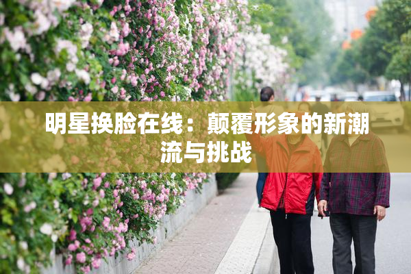 明星换脸在线：颠覆形象的新潮流与挑战
