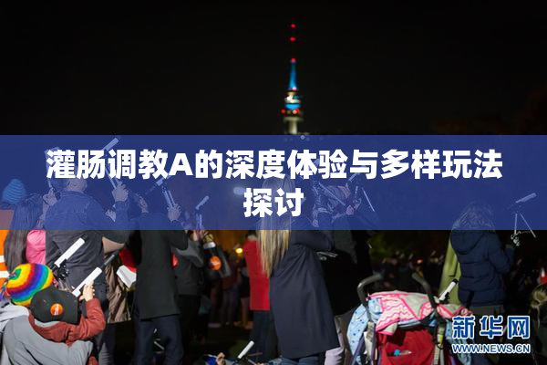 灌肠调教A的深度体验与多样玩法探讨
