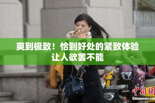 爽到极致！恰到好处的紧致体验让人欲罢不能