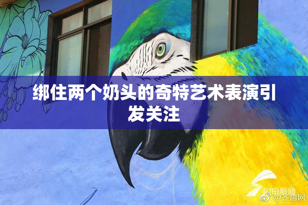 绑住两个奶头的奇特艺术表演引发关注
