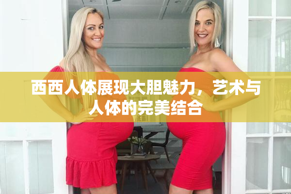 西西人体展现大胆魅力，艺术与人体的完美结合