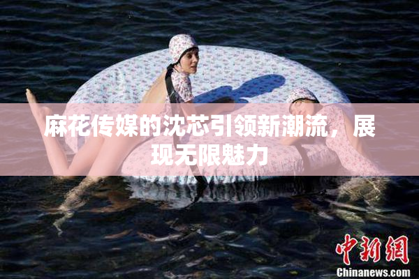 麻花传媒的沈芯引领新潮流，展现无限魅力
