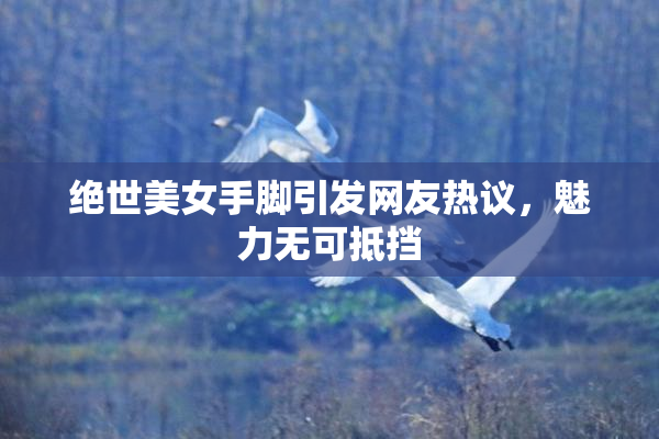 绝世美女手脚引发网友热议，魅力无可抵挡