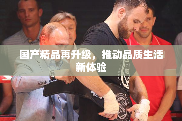 国产精品再升级，推动品质生活新体验