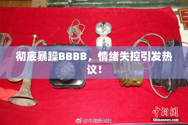 彻底暴躁BBBB，情绪失控引发热议！