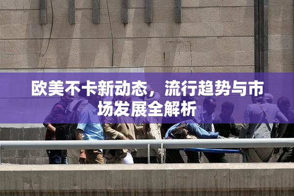 欧美不卡新动态，流行趋势与市场发展全解析