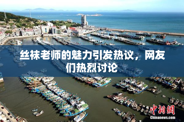 丝袜老师的魅力引发热议，网友们热烈讨论