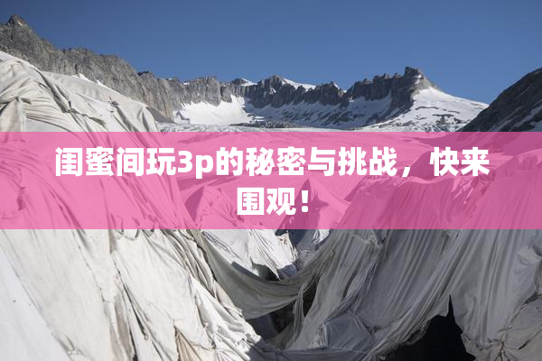 闺蜜间玩3p的秘密与挑战，快来围观！