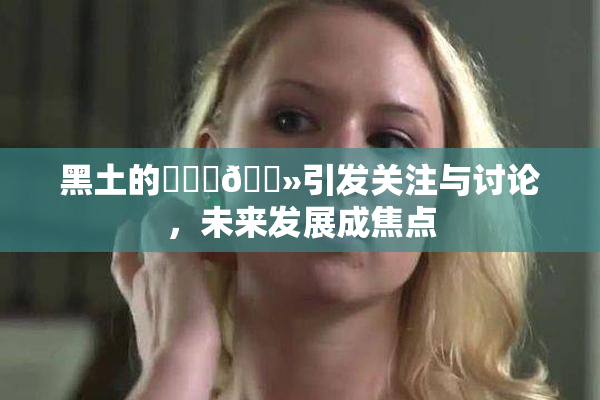 黑土的❌‌‌🐻引发关注与讨论，未来发展成焦点