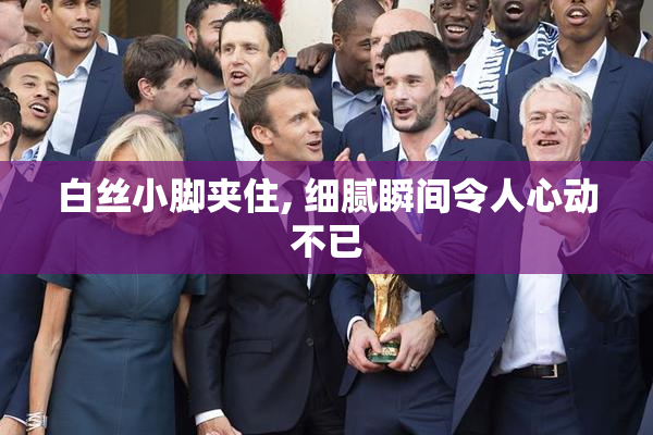 白丝小脚夹住, 细腻瞬间令人心动不已