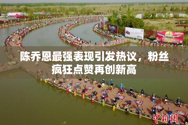 陈乔恩最强表现引发热议，粉丝疯狂点赞再创新高