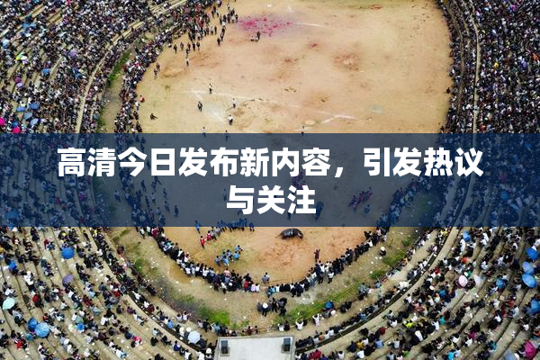高清今日发布新内容，引发热议与关注