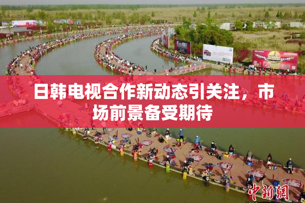 日韩电视合作新动态引关注，市场前景备受期待