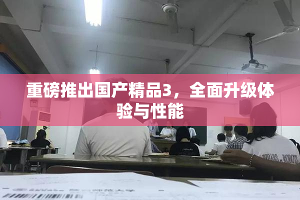 重磅推出国产精品3，全面升级体验与性能