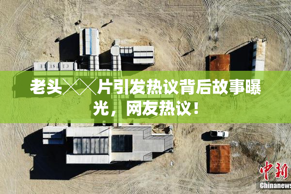 老头╳╳片引发热议背后故事曝光，网友热议！