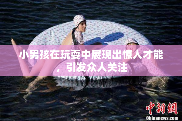 小男孩在玩耍中展现出惊人才能，引发众人关注