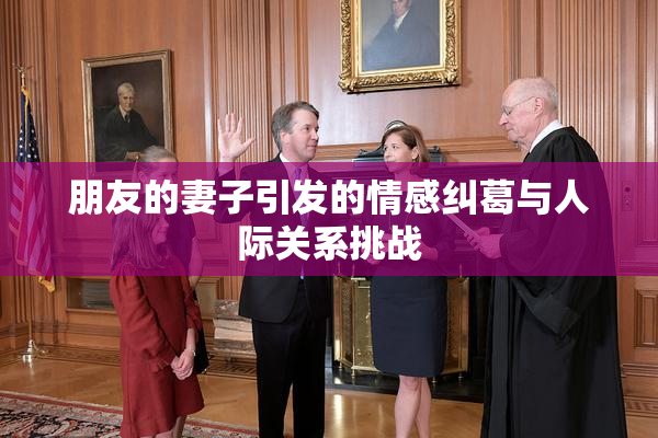 朋友的妻子引发的情感纠葛与人际关系挑战