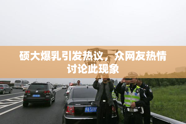 硕大爆乳引发热议，众网友热情讨论此现象